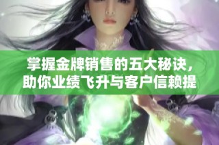 掌握金牌销售的五大秘诀，助你业绩飞升与客户信赖提升