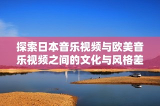 探索日本音乐视频与欧美音乐视频之间的文化与风格差异解析
