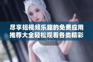 尽享短视频乐趣的免费应用推荐大全轻松观看各类精彩内容