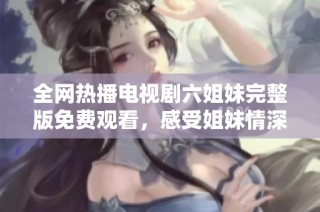 全网热播电视剧六姐妹完整版免费观看，感受姐妹情深的温暖与感动！