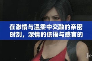 在激情与温柔中交融的亲密时刻，深情的低语与感官的碰撞