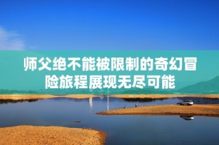 师父绝不能被限制的奇幻冒险旅程展现无尽可能