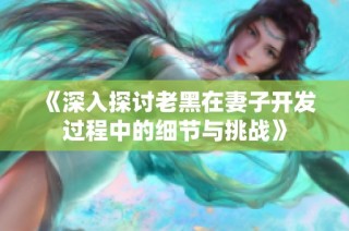 《深入探讨老黑在妻子开发过程中的细节与挑战》
