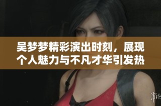吴梦梦精彩演出时刻，展现个人魅力与不凡才华引发热议