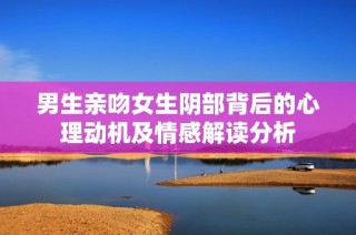 男生亲吻女生阴部背后的心理动机及情感解读分析