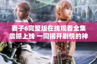 妻子6完整版在线观看全集震撼上线 一同揭开剧情的神秘面纱