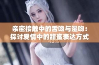 亲密接触中的舌吻与湿吻：探讨爱情中的甜蜜表达方式