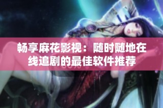 畅享麻花影视：随时随地在线追剧的最佳软件推荐