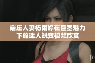 端庄人妻杨雨婷在巨茎魅力下的迷人蜕变视频欣赏