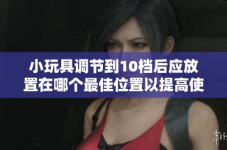 小玩具调节到10档后应放置在哪个最佳位置以提高使用效果
