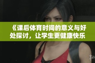 《课后体育时间的意义与好处探讨，让学生更健康快乐成长》