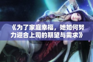 《为了家庭幸福，她如何努力迎合上司的期望与需求》