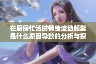 在厨房忙活时情绪波动频繁是什么原因导致的分析与探讨