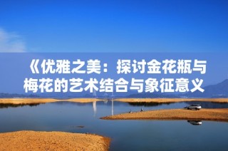 《优雅之美：探讨金花瓶与梅花的艺术结合与象征意义》