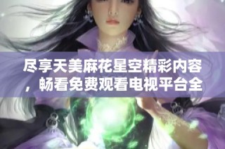 尽享天美麻花星空精彩内容，畅看免费观看电视平台全新体验