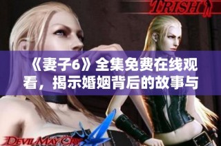 《妻子6》全集免费在线观看，揭示婚姻背后的故事与人生困境