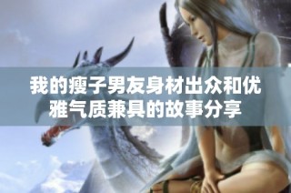我的瘦子男友身材出众和优雅气质兼具的故事分享