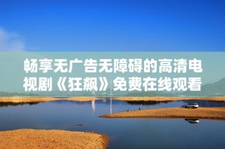 畅享无广告无障碍的高清电视剧《狂飙》免费在线观看体验