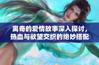 离奇的爱情故事深入探讨，热血与欲望交织的绝妙搭配让人欲罢不能
