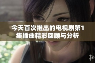 今天首次推出的电视剧第1集插曲精彩回顾与分析