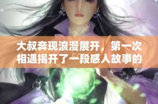 大叔奔现浪漫展开，第一次相遇揭开了一段感人故事的序幕