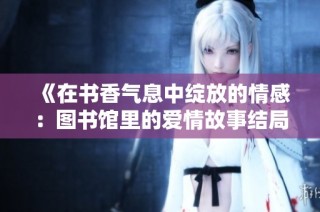 《在书香气息中绽放的情感：图书馆里的爱情故事结局分析》