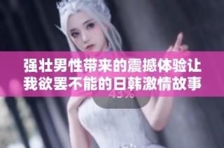 强壮男性带来的震撼体验让我欲罢不能的日韩激情故事