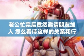 老公忙完后竟然邀请朋友加入 怎么看待这样的关系和行为