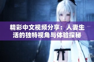 精彩中文视频分享：人妻生活的独特视角与体验探秘