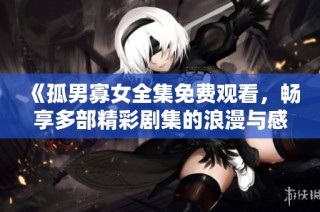 《孤男寡女全集免费观看，畅享多部精彩剧集的浪漫与感动》