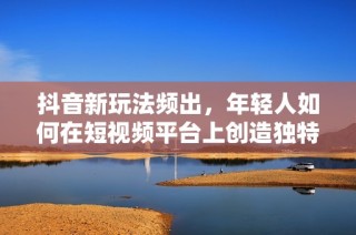 抖音新玩法频出，年轻人如何在短视频平台上创造独特内容