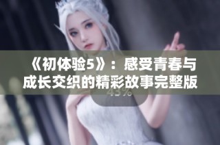 《初体验5》：感受青春与成长交织的精彩故事完整版全解析