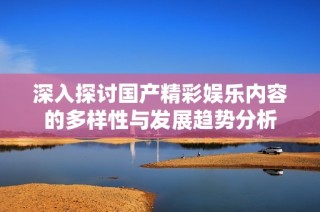 深入探讨国产精彩娱乐内容的多样性与发展趋势分析