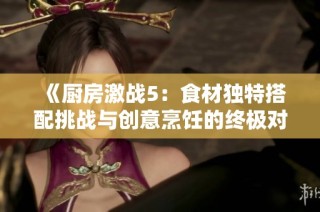 《厨房激战5：食材独特搭配挑战与创意烹饪的终极对决》