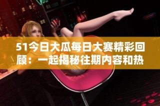 51今日大瓜每日大赛精彩回顾：一起揭秘往期内容和热门话题吧