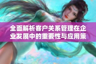 全面解析客户关系管理在企业发展中的重要性与应用策略