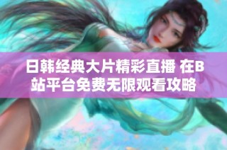 日韩经典大片精彩直播 在B站平台免费无限观看攻略