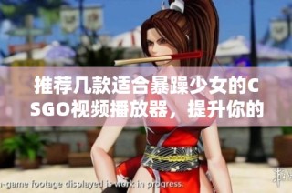 推荐几款适合暴躁少女的CSGO视频播放器，提升你的观赛体验和游戏乐趣