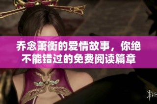 乔念萧衡的爱情故事，你绝不能错过的免费阅读篇章