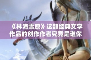《林海雪原》这部经典文学作品的创作作者究竟是谁你知道吗