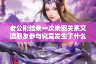 老公刚结束一次亲密关系又邀朋友参与究竟发生了什么故事