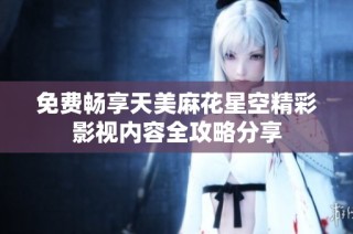 免费畅享天美麻花星空精彩影视内容全攻略分享