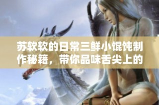 苏软软的日常三鲜小馄饨制作秘籍，带你品味舌尖上的美味体验