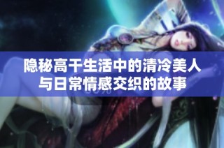 隐秘高干生活中的清冷美人与日常情感交织的故事