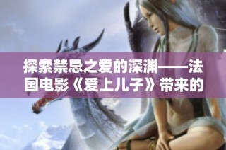 探索禁忌之爱的深渊——法国电影《爱上儿子》带来的情感震撼