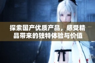 探索国产优质产品，感受精品带来的独特体验与价值
