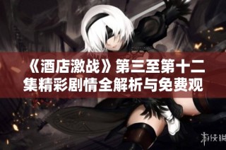 《酒店激战》第三至第十二集精彩剧情全解析与免费观看攻略