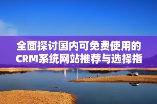 全面探讨国内可免费使用的CRM系统网站推荐与选择指南