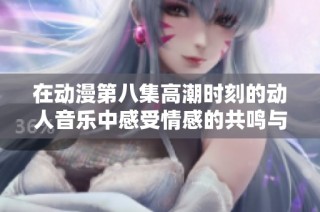 在动漫第八集高潮时刻的动人音乐中感受情感的共鸣与震撼