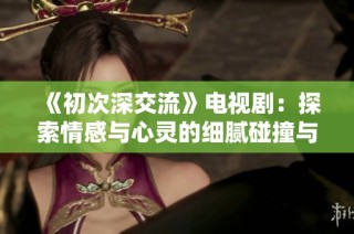 《初次深交流》电视剧：探索情感与心灵的细腻碰撞与成长之旅